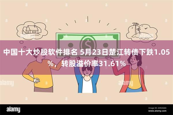 中国十大炒股软件排名 5月23日楚江转债下跌1.05%，转股溢价率31.61%