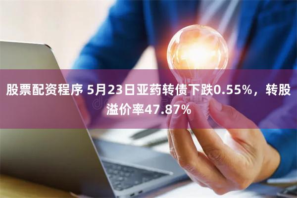 股票配资程序 5月23日亚药转债下跌0.55%，转股溢价率47.87%