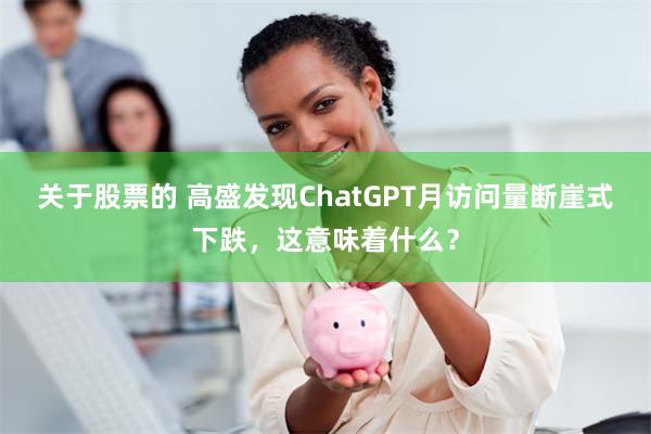 关于股票的 高盛发现ChatGPT月访问量断崖式下跌，这意味着什么？