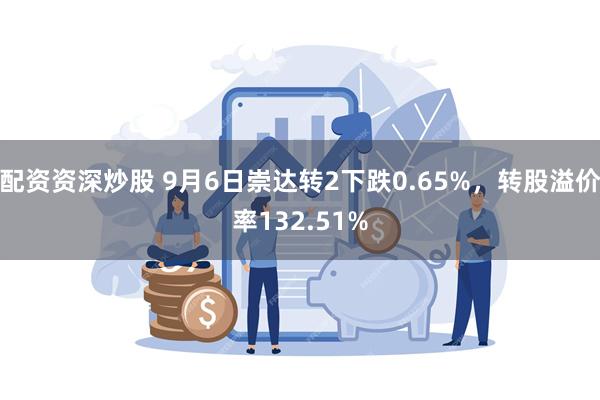 配资资深炒股 9月6日崇达转2下跌0.65%，转股溢价率132.51%