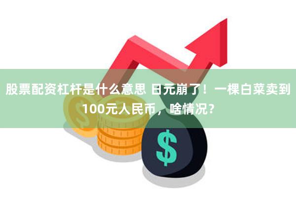 股票配资杠杆是什么意思 日元崩了！一棵白菜卖到100元人民币，啥情况？