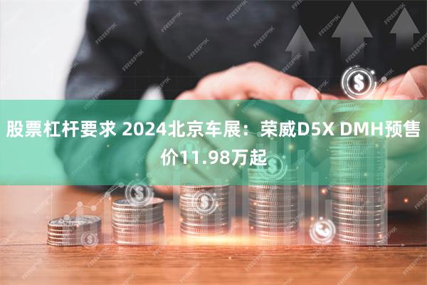 股票杠杆要求 2024北京车展：荣威D5X DMH预售价11.98万起