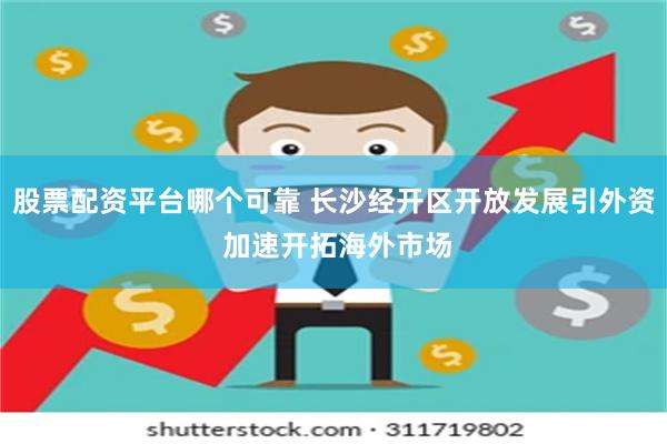 股票配资平台哪个可靠 长沙经开区开放发展引外资 加速开拓海外市场