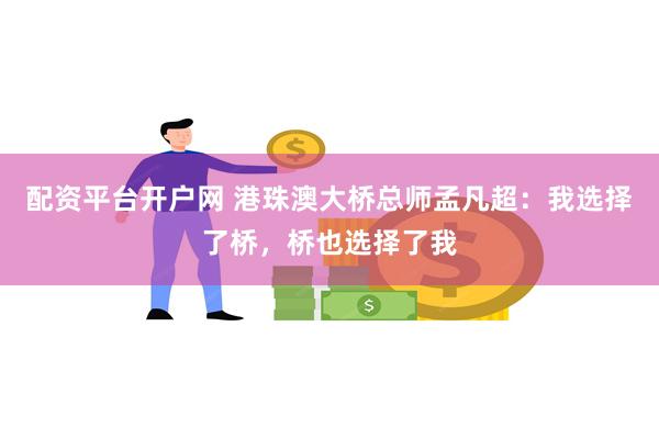 配资平台开户网 港珠澳大桥总师孟凡超：我选择了桥，桥也选择了我