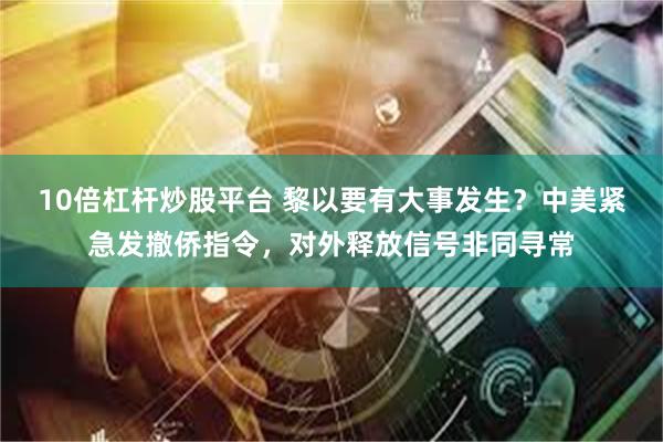 10倍杠杆炒股平台 黎以要有大事发生？中美紧急发撤侨指令，对外释放信号非同寻常