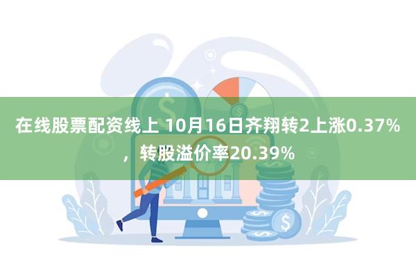 在线股票配资线上 10月16日齐翔转2上涨0.37%，转股溢价率20.39%