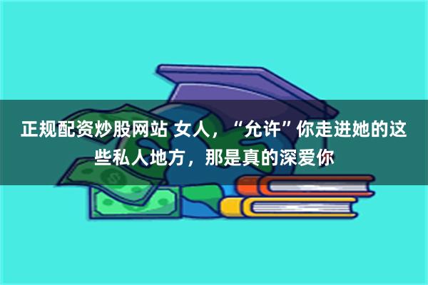 正规配资炒股网站 女人，“允许”你走进她的这些私人地方，那是真的深爱你