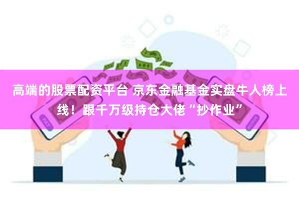 高端的股票配资平台 京东金融基金实盘牛人榜上线！跟千万级持仓大佬“抄作业”