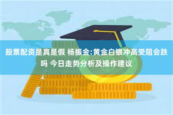 股票配资是真是假 杨振金:黄金白银冲高受阻会跌吗 今日走势分析及操作建议