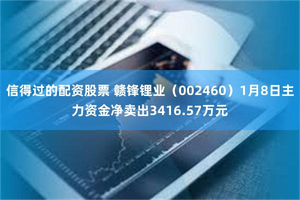 信得过的配资股票 赣锋锂业（002460）1月8日主力资金净卖出3416.57万元