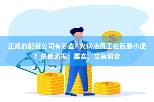 正规的配资公司有哪些? 火锅店员工在后厨小便？成都通报：属实，立案调查