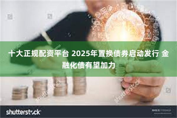 十大正规配资平台 2025年置换债券启动发行 金融化债有望加力