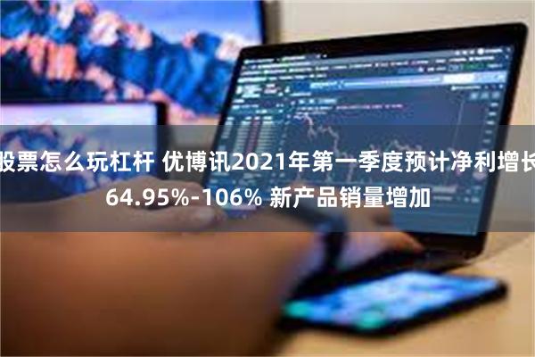 股票怎么玩杠杆 优博讯2021年第一季度预计净利增长64.95%-106% 新产品销量增加