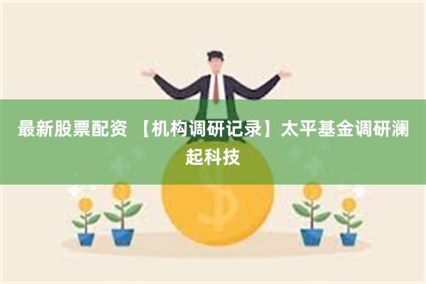 最新股票配资 【机构调研记录】太平基金调研澜起科技