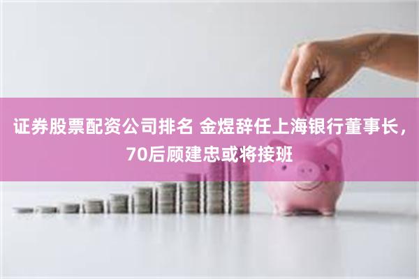 证券股票配资公司排名 金煜辞任上海银行董事长，70后顾建忠或将接班